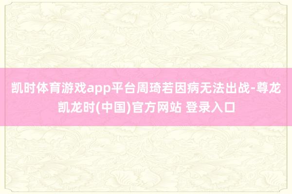 凯时体育游戏app平台　　周琦若因病无法出战-尊龙凯龙时(中国)官方网站 登录入口