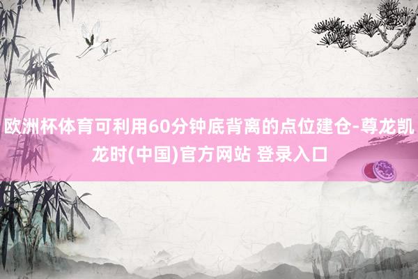 欧洲杯体育可利用60分钟底背离的点位建仓-尊龙凯龙时(中国)官方网站 登录入口