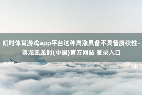 凯时体育游戏app平台这种高涨具备不具备赓续性-尊龙凯龙时(中国)官方网站 登录入口