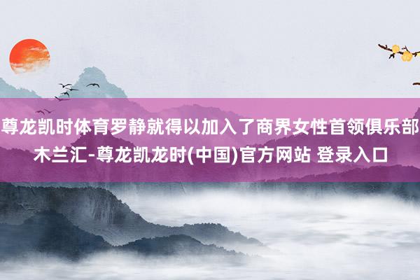 尊龙凯时体育罗静就得以加入了商界女性首领俱乐部木兰汇-尊龙凯龙时(中国)官方网站 登录入口