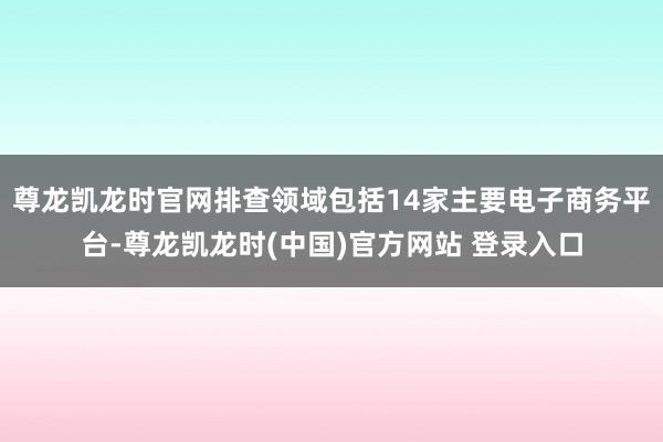 尊龙凯龙时官网排查领域包括14家主要电子商务平台-尊龙凯龙时(中国)官方网站 登录入口