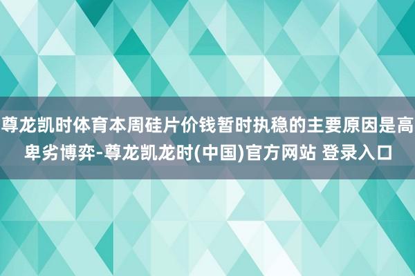 尊龙凯时体育本周硅片价钱暂时执稳的主要原因是高卑劣博弈-尊龙凯龙时(中国)官方网站 登录入口