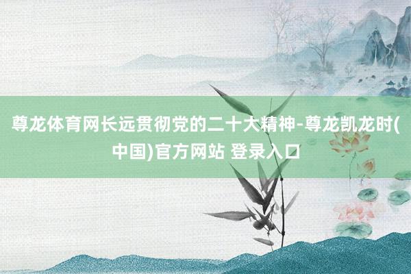 尊龙体育网长远贯彻党的二十大精神-尊龙凯龙时(中国)官方网站 登录入口