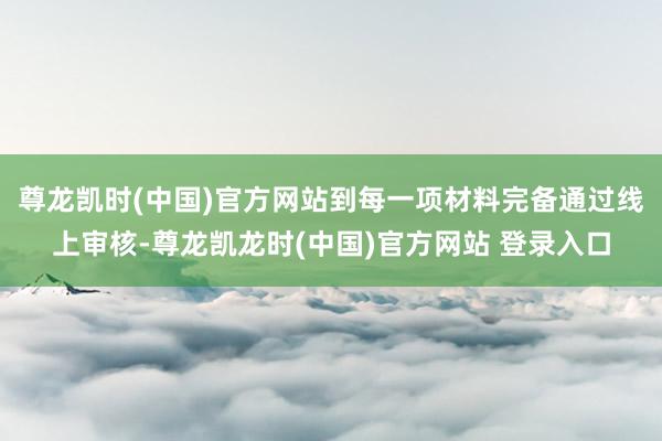 尊龙凯时(中国)官方网站到每一项材料完备通过线上审核-尊龙凯龙时(中国)官方网站 登录入口