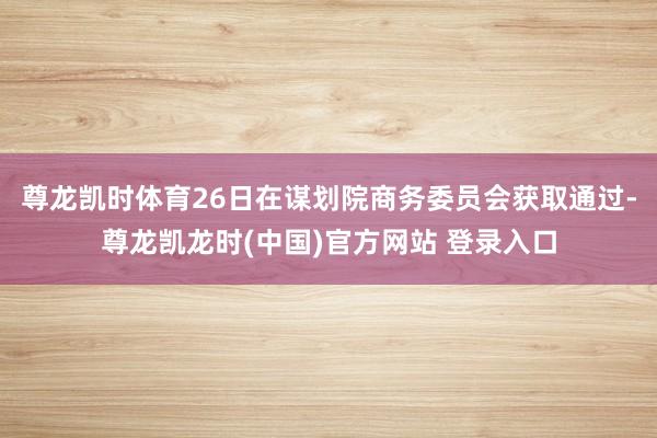 尊龙凯时体育26日在谋划院商务委员会获取通过-尊龙凯龙时(中国)官方网站 登录入口