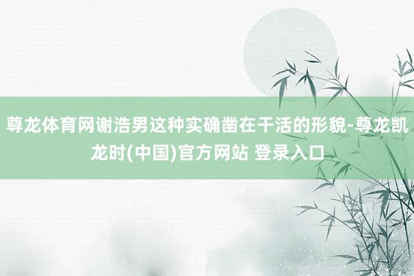 尊龙体育网谢浩男这种实确凿在干活的形貌-尊龙凯龙时(中国)官方网站 登录入口