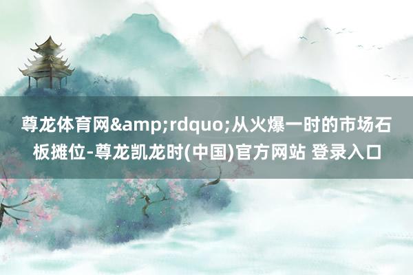 尊龙体育网&rdquo;从火爆一时的市场石板摊位-尊龙凯龙时(中国)官方网站 登录入口