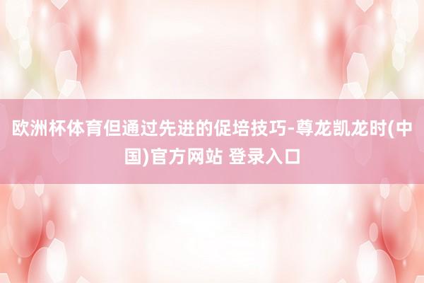 欧洲杯体育但通过先进的促培技巧-尊龙凯龙时(中国)官方网站 登录入口