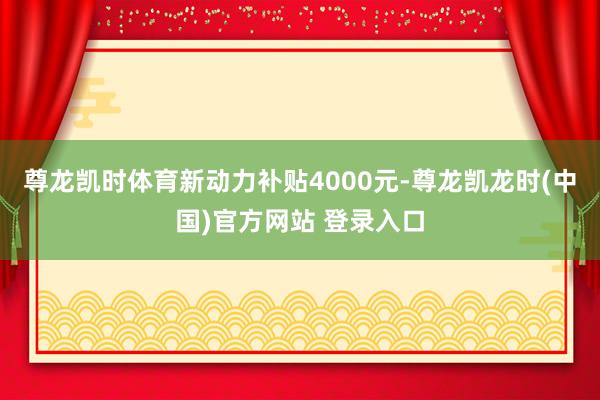 尊龙凯时体育新动力补贴4000元-尊龙凯龙时(中国)官方网站 登录入口