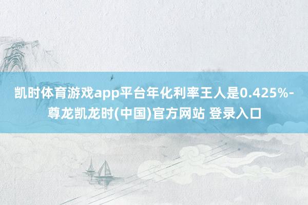 凯时体育游戏app平台年化利率王人是0.425%-尊龙凯龙时(中国)官方网站 登录入口