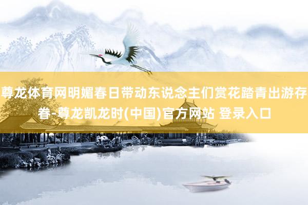 尊龙体育网明媚春日带动东说念主们赏花踏青出游存眷-尊龙凯龙时(中国)官方网站 登录入口