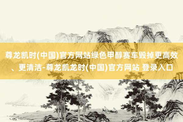 尊龙凯时(中国)官方网站绿色甲醇赛车毁掉更高效、更清洁-尊龙凯龙时(中国)官方网站 登录入口