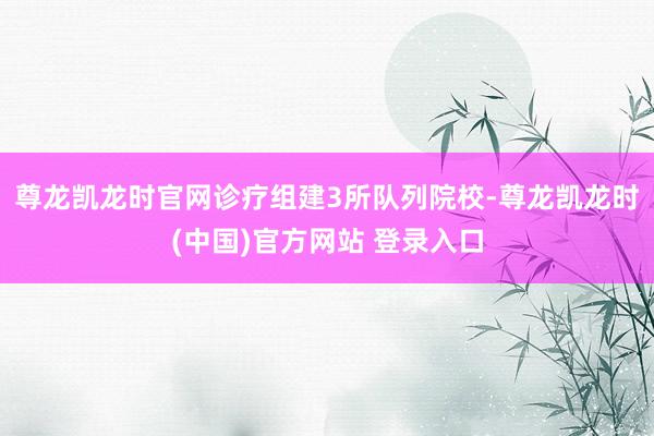 尊龙凯龙时官网诊疗组建3所队列院校-尊龙凯龙时(中国)官方网站 登录入口