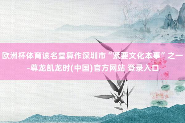 欧洲杯体育该名堂算作深圳市“紧要文化本事”之一-尊龙凯龙时(中国)官方网站 登录入口