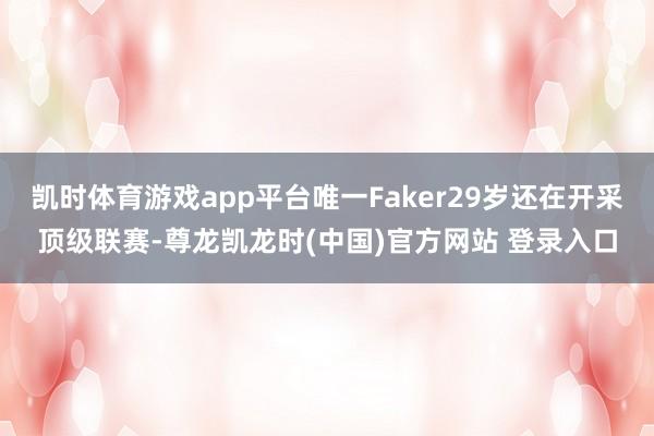 凯时体育游戏app平台唯一Faker29岁还在开采顶级联赛-尊龙凯龙时(中国)官方网站 登录入口