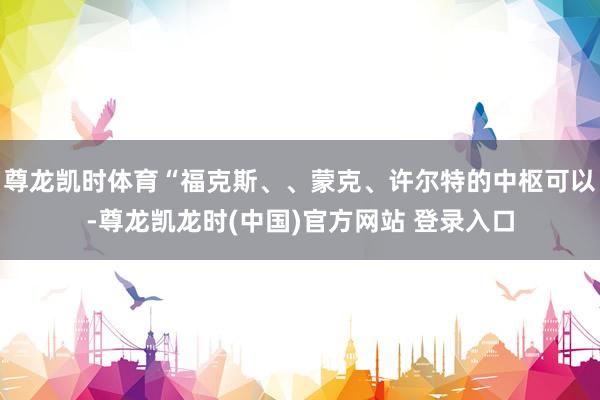 尊龙凯时体育“福克斯、、蒙克、许尔特的中枢可以-尊龙凯龙时(中国)官方网站 登录入口