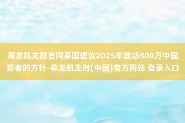 尊龙凯龙时官网泰国提议2025年眩惑800万中国搭客的方针-尊龙凯龙时(中国)官方网站 登录入口