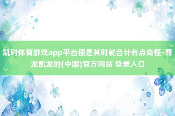 凯时体育游戏app平台便是其时就合计有点奇怪-尊龙凯龙时(中国)官方网站 登录入口