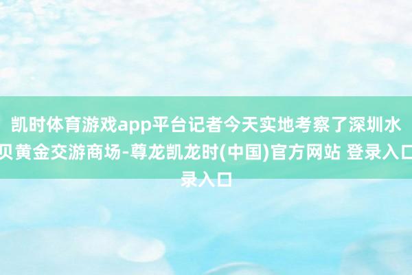 凯时体育游戏app平台记者今天实地考察了深圳水贝黄金交游商场-尊龙凯龙时(中国)官方网站 登录入口