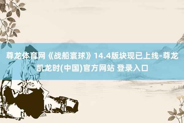 尊龙体育网《战船寰球》14.4版块现已上线-尊龙凯龙时(中国)官方网站 登录入口
