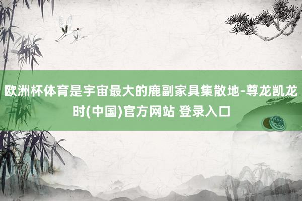 欧洲杯体育是宇宙最大的鹿副家具集散地-尊龙凯龙时(中国)官方网站 登录入口