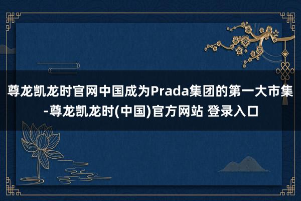 尊龙凯龙时官网中国成为Prada集团的第一大市集-尊龙凯龙时(中国)官方网站 登录入口