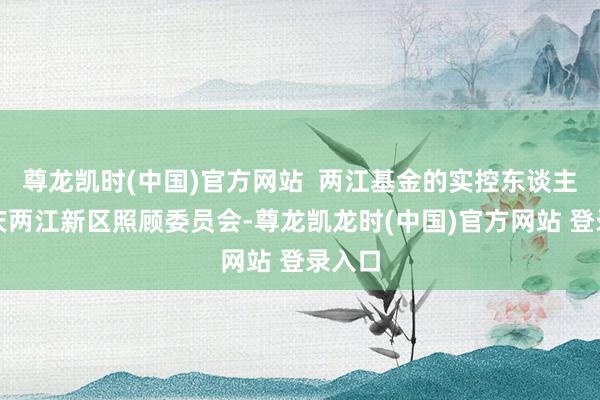 尊龙凯时(中国)官方网站  两江基金的实控东谈主为重庆两江新区照顾委员会-尊龙凯龙时(中国)官方网站 登录入口