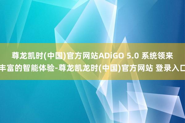 尊龙凯时(中国)官方网站ADiGO 5.0 系统领来丰富的智能体验-尊龙凯龙时(中国)官方网站 登录入口
