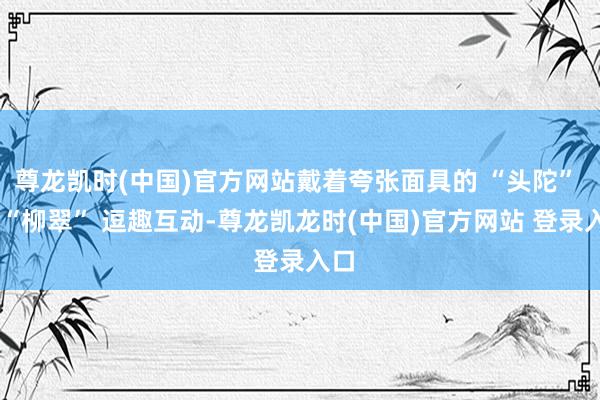 尊龙凯时(中国)官方网站戴着夸张面具的 “头陀” 和 “柳翠” 逗趣互动-尊龙凯龙时(中国)官方网站 登录入口