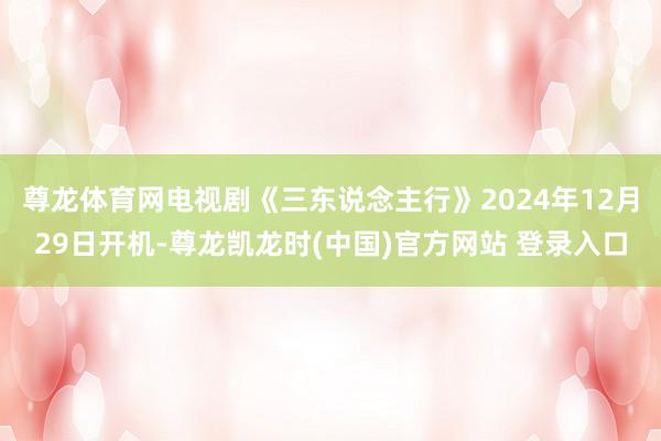 尊龙体育网电视剧《三东说念主行》2024年12月29日开机-尊龙凯龙时(中国)官方网站 登录入口