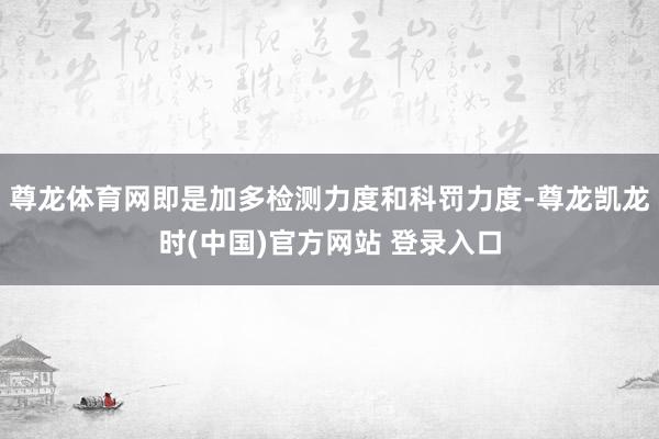 尊龙体育网即是加多检测力度和科罚力度-尊龙凯龙时(中国)官方网站 登录入口