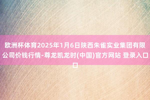 欧洲杯体育2025年1月6日陕西朱雀实业集团有限公司价钱行情-尊龙凯龙时(中国)官方网站 登录入口