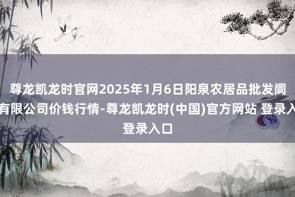 尊龙凯龙时官网2025年1月6日阳泉农居品批发阛阓有限公司价钱行情-尊龙凯龙时(中国)官方网站 登录入口