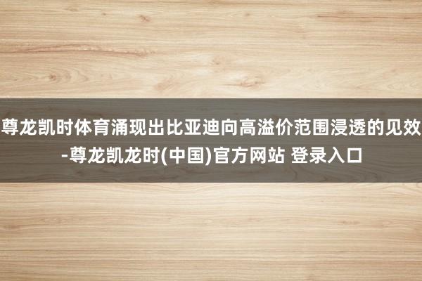 尊龙凯时体育涌现出比亚迪向高溢价范围浸透的见效-尊龙凯龙时(中国)官方网站 登录入口