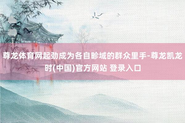 尊龙体育网起劲成为各自畛域的群众里手-尊龙凯龙时(中国)官方网站 登录入口