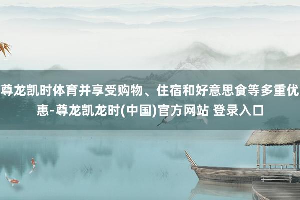 尊龙凯时体育并享受购物、住宿和好意思食等多重优惠-尊龙凯龙时(中国)官方网站 登录入口