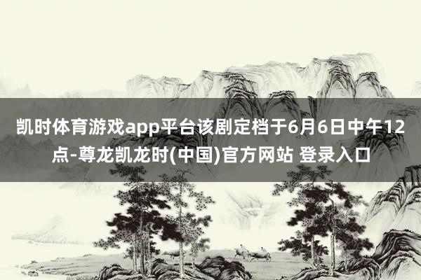凯时体育游戏app平台该剧定档于6月6日中午12点-尊龙凯龙时(中国)官方网站 登录入口