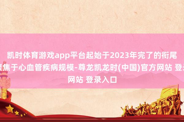 凯时体育游戏app平台起始于2023年完了的衔尾合同聚焦于心血管疾病规模-尊龙凯龙时(中国)官方网站 登录入口