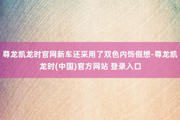 尊龙凯龙时官网新车还采用了双色内饰假想-尊龙凯龙时(中国)官方网站 登录入口