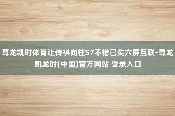 尊龙凯时体育让传祺向往S7不错已矣六屏互联-尊龙凯龙时(中国)官方网站 登录入口
