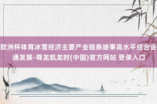 欧洲杯体育冰雪经济主要产业链条竣事高水平结合会通发展-尊龙凯龙时(中国)官方网站 登录入口