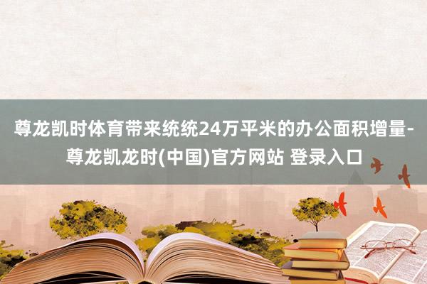 尊龙凯时体育带来统统24万平米的办公面积增量-尊龙凯龙时(中国)官方网站 登录入口