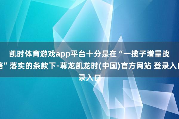 凯时体育游戏app平台　　十分是在“一揽子增量战略”落实的条款下-尊龙凯龙时(中国)官方网站 登录入口