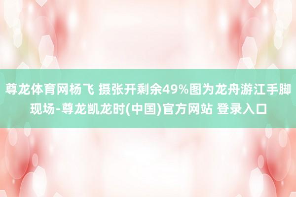 尊龙体育网杨飞 摄张开剩余49%图为龙舟游江手脚现场-尊龙凯龙时(中国)官方网站 登录入口