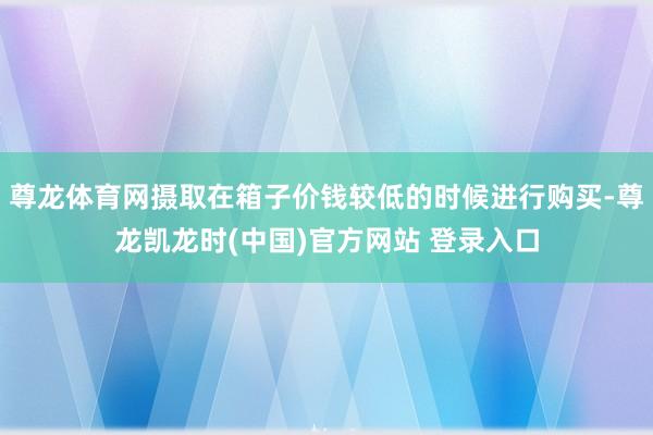 尊龙体育网摄取在箱子价钱较低的时候进行购买-尊龙凯龙时(中国)官方网站 登录入口
