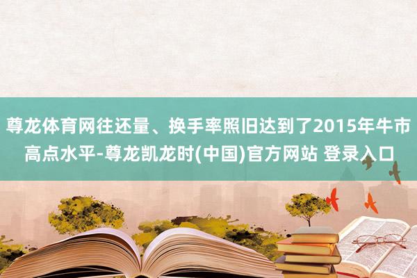 尊龙体育网往还量、换手率照旧达到了2015年牛市高点水平-尊龙凯龙时(中国)官方网站 登录入口