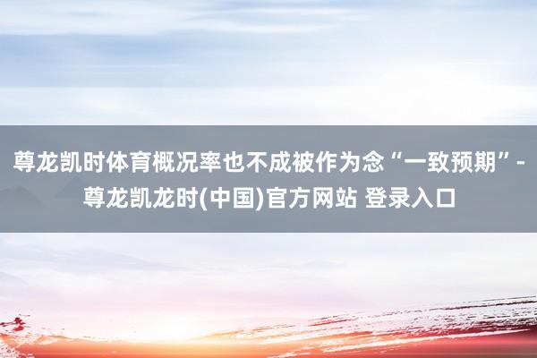 尊龙凯时体育概况率也不成被作为念“一致预期”-尊龙凯龙时(中国)官方网站 登录入口