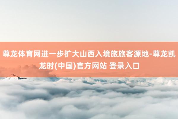 尊龙体育网进一步扩大山西入境旅旅客源地-尊龙凯龙时(中国)官方网站 登录入口