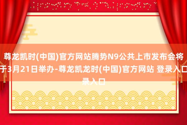 尊龙凯时(中国)官方网站腾势N9公共上市发布会将于3月21日举办-尊龙凯龙时(中国)官方网站 登录入口