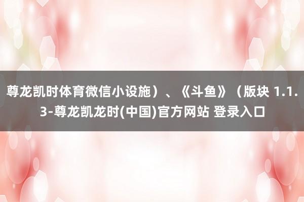 尊龙凯时体育微信小设施）、《斗鱼》（版块 1.1.3-尊龙凯龙时(中国)官方网站 登录入口